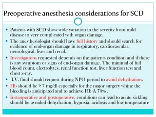 Preoperative anesthesia considerations for SCD Patients with SCD show wide variation in the severity from mild disease to very complicated with organ damage.  The anesthesiologist should have  full history  and should search for evidence of end-organ damage in respiratory, cardiovascular, neurological, liver and renal. Investigations  requested depends on the patients condition and if there is any symptom or signs of end-organ damage. The minimal of full blood count, electrolytes, renal function test, liver function test and chest x-ray. I.V. fluid should request during NPO period to  avoid dehydration . Hb  should be > 7 mg/dl especially for the major surgery whine the bleeding is anticipated and to achieve Hb A 70% .  Inrtaoperative and postoperative , conditions can lead to acute sickling should be avoided dehydration, hypoxia, acidosis and low temperature 