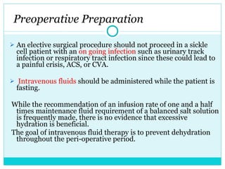 Preoperative Preparation An elective surgical procedure should not proceed in a sickle cell patient with an  on going infection  such as urinary track infection or respiratory tract infection since these could lead to a painful crisis, ACS, or CVA.   Intravenous fluids  should be administered while the patient is fasting. While the recommendation of an infusion rate of one and a half times maintenance fluid requirement of a balanced salt solution is frequently made, there is no evidence that excessive hydration is beneficial. The goal of intravenous fluid therapy is to prevent dehydration throughout the peri-operative period.  