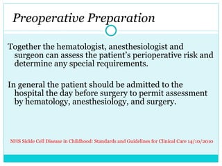   Preoperative Preparation  Together the hematologist, anesthesiologist and surgeon can assess the patient’s perioperative risk and determine any special requirements.    In general the patient should be admitted to the hospital the day before surgery to permit assessment by hematology, anesthesiology, and surgery. NHS Sickle Cell Disease in Childhood: Standards and Guidelines for Clinical Care 14/10/2010  