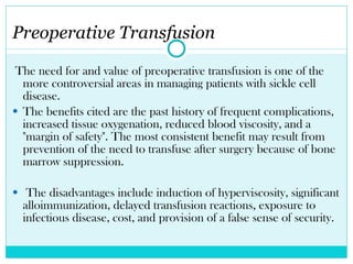 Preoperative Transfusion The need for and value of preoperative transfusion is one of the more controversial areas in managing patients with sickle cell disease.  The benefits cited are the past history of frequent complications, increased tissue oxygenation, reduced blood viscosity, and a "margin of safety". The most consistent benefit may result from prevention of the need to transfuse after surgery because of bone marrow suppression. The disadvantages include induction of hyperviscosity, significant alloimmunization, delayed transfusion reactions, exposure to infectious disease, cost, and provision of a false sense of security.  