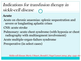 Indications for transfusion therapy in sickle-cell disease Acute Acute on chronic anaemias: splenic sequestration and severe or longlasting aplastic crises CNS: acute stroke Pulmonary: acute chest syndrome (with hypoxia or chest radiography with multisegment involvement) Acute multiple-organ-failure syndrome Preoperative (in select cases) Sickle-cell disease  Marie J Stuart, Ronald L Nagel  Lancet 2004; 364: 1343–60 
