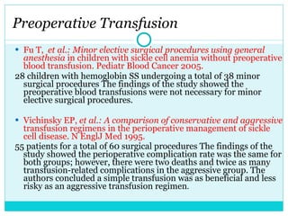 Fu T,  et al.: Minor elective surgical procedures using general anesthesia  in children with sickle cell anemia without preoperative blood transfusion. Pediatr Blood Cancer 2005. 28 children with hemoglobin SS undergoing a total of 38 minor surgical procedures The findings of the study showed the preoperative blood transfusions were not necessary for minor elective surgical procedures. Vichinsky EP,  et al.: A comparison of conservative and aggressive  transfusion regimens in the perioperative management of sickle cell disease. N EnglJ Med 1995. 55 patients for a total of 60 surgical procedures The findings of the study showed the perioperative complication rate was the same for both groups; however, there were two deaths and twice as many transfusion-related complications in the aggressive group. The authors concluded a simple transfusion was as beneficial and less risky as an aggressive transfusion regimen . Preoperative Transfusion 