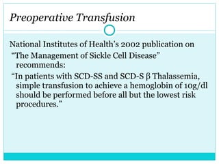National Institutes of Health’s 2002 publication on “ The Management of Sickle Cell Disease” recommends: “ In patients with SCD-SS and SCD-S β Thalassemia, simple transfusion to achieve a hemoglobin of 10g/dl should be performed before all but the lowest risk procedures.”  Preoperative Transfusion 
