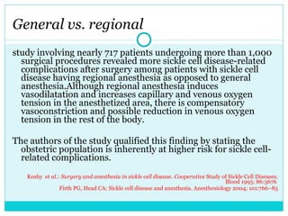 General vs. regional study involving nearly 717 patients undergoing more than 1,000 surgical procedures revealed more sickle cell disease-related complications after surgery among patients with sickle cell disease having regional anesthesia as opposed to general anesthesia.Although regional anesthesia induces vasodilatation and increases capillary and venous oxygen tension in the anesthetized area, there is compensatory vasoconstriction and possible reduction in venous oxygen tension in the rest of the body.  The authors of the study qualified this finding by stating the obstetric population is inherently at higher risk for sickle cell-related complications. Koshy  et al.: Surgery and anesthesia in sickle cell disease. Cooperative  Study of Sickle Cell Diseases. Blood 1995; 86:3676  Firth PG, Head CA: Sickle cell disease and anesthesia. Anesthesiology 2004; 101:766–85 