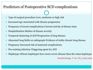 Predictors of Postoperative SCD complications T ype of surgical procedure-Low, moderate or high risk Increased age-Associated with disease progression Frequency of recent complications-Current activity of disease state Hospitalization-Marker of disease severity Temporal clustering of ACS-Progression of lung disease Abnormal lung fields on radiograph-Evidence of sickle chronic lung disease Pregnancy-Increased risk of maternal complications Pre-existing infection-Triggering agent for ACS Haplotype-African haplotypes have more severe disease than the Asian haplotype Anesthesiology, V 101, No 3, Sep 2004 