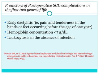 Predictors of Postoperative SCD complications in the first two years of life Early dactylitis (ie, pain and tenderness in the hands or feet occurring before the age of one year)  Hemoglobin concentration <7 g/dL  Leukocytosis in the absence of infection  Powars DR, et al.  Beta-S gene cluster haplotypes modulate hematologic and hemorheologic expression in sickle cell anemia. Use in predicting clinical severity. Am J Pediatr Hematol Oncol 1994; 16:55. 