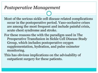 Postoperative Management Most of the serious sickle cell disease related complications occur in the postoperative period. Vaso-occlusive crises are among the most frequent and include painful crisis, acute chest syndrome and stroke.  For these reasons the with the paradigm used in The Preoperative Transfusion in Sickle Cell Disease Study Group, which includes postoperative oxygen supplementation, hydration, and pulse oximeter monitoring.  This has obvious implications on the advisability of outpatient surgery for these patients. 
