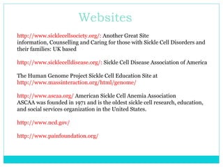 Websites http://www.sicklecellsociety.org/:  Another Great Site information, Counselling and Caring for those with Sickle Cell Disorders and their families: UK based http://www.sicklecelldisease.org/:  Sickle Cell Disease Association of America The Human Genome Project Sickle Cell Education Site at  http://www.massinteraction.org/html/genome/ http://www.ascaa.org/  American Sickle Cell Anemia Association ASCAA was founded in 1971 and is the oldest sickle cell research, education, and social services organization in the United States. http://www.ncd.gov/ http://www.painfoundation.org/   