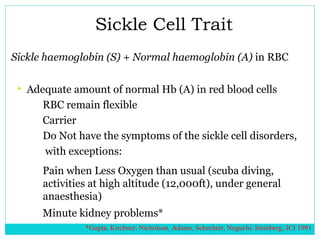 Sickle Cell Trait Sickle haemoglobin (S) + Normal haemoglobin (A)  in RBC Adequate amount of normal Hb (A) in red blood cells RBC remain flexible  Carrier Do Not have the symptoms of the sickle cell disorders, with exceptions: Pain when Less Oxygen than usual (scuba diving, activities at high altitude (12,000ft), under general anaesthesia) Minute kidney problems*  *Gupta, Kirchner, Nicholson, Adams, Schechter, Noguchi, Steinberg, JCI 1991 