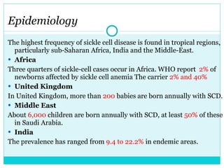 Epidemiology  The highest frequency of sickle cell disease is found in tropical regions, particularly sub-Saharan Africa, India and the Middle-East. Africa Three quarters of sickle-cell cases occur in Africa. WHO report  2%  of newborns affected by sickle cell anemia The carrier  2% and 40% United Kingdom In United Kingdom, more than  200  babies are born annually with SCD. Middle East About  6,000  children are born annually with SCD, at least  50%  of these in Saudi Arabia. India The prevalence has ranged from  9.4 to 22.2%  in endemic areas. 