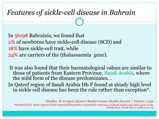 Features of sickle-cell disease in Bahrain  In  56198  Bahrainis, we found that 2%  of newborns have sickle-cell disease (SCD) and  18%  have sickle-cell trait, while 24%  are carriers of the (thalassaemia  gene). It was also found that their haematological values are similar to those of patients from Eastern Province,  Saudi Arabia , where the mild form of the disease predominates. . In Qateef region of Saudi Arabia Hb F found at steady high level in sickle cell disease has been the rule rather than exception*.    Sheikha  Al Arrayed ,Eastern Mediterranean Health Journal  | Volume 1,1995 *Weatherall DJ. Some aspects of the haemoglobinopathies of particular relevance to Saudi Arabia and other parts of the Middle East. Saudi Med J 1988;9:107-15 