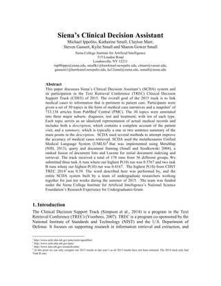 Siena’s Clinical Decision Assistant
Michael Ippolito, Katherine Small, Clayton Marr,
Steven Gassert, Kylie Small and Sharon Gower Small
Siena College Institute for Artificial Intelligence
515 Loudon Road
Loudonville, NY 12211
mp08ippo@siena.edu, smallk1@hawkmail.newpaltz.edu, clmarr@vassar.edu,
gasserts1@hawkmail.newpaltz.edu, ka12smal@siena.edu, ssmall@siena.edu
Abstract
This paper discusses Siena’s Clinical Decision Assistant’s (SCDA) system and
its participation in the Text Retrieval Conference (TREC) Clinical Decision
Support Track (CDST) of 2015. The overall goal of the 2015 track is to link
medical cases to information that is pertinent to patient care. Participants were
given a set of 30 topics in the form of medical case narratives and a snapshot1
of
733,138 articles from PubMed2
Central (PMC). The 30 topics were annotated
into three major subsets: diagnosis, test and treatment, with ten of each type.
Each topic serves as an idealized representation of actual medical records and
includes both a description, which contains a complete account of the patient
visit, and a summary, which is typically a one or two sentence summary of the
main points in the description. SCDA used several methods to attempt improve
the accuracy of medical cases retrieved. SCDA used the metathesaurus Unified
Medical Language System (UMLS)3
that was implemented using MetaMap
(NIH, 2013), query and document framing (Small and Stzalkowski 2004), a
ranked fusion of document lists and Lucene for initial document indexing and
retrieval. The track received a total of 178 runs from 36 different groups. We
submitted three task A runs where our highest P(10) run was 0.3767 and two task
B runs where our highest P(10) run was 0.4167. The highest P(10) from CDST
TREC 20144
was 0.39. The word described here was performed by, and the
entire SCDA system built by a team of undergraduate researchers working
together for just ten weeks during the summer of 2015. The team was funded
under the Siena College Institute for Artificial Intelligence’s National Science
Foundation’s Research Experience for Undergraduates Grant.
1. Introduction
The Clinical Decision Support Track (Simpson et al., 2014) is a program in the Text
Retrieval Conference (TREC) (Voorhees, 2007). TREC is a program co-sponsored by the
National Institute of Standards and Technology (NIST) and the U.S. Department of
Defense. It focuses on supporting research in information retrieval and extraction, and
	
  	
  	
  	
  	
  	
  	
  	
  	
  	
  	
  	
  	
  	
  	
  	
  	
  	
  	
  	
  	
  	
  	
  	
  	
  	
  	
  	
  	
  	
  	
  	
  	
  	
  	
  	
  	
  	
  	
  	
  	
  	
  	
  	
  	
  	
  	
  	
  	
  	
  	
  	
  	
  	
  	
  	
  
1
http://www.ncbi.nlm.nih.gov/pmc/tools/openftlist/
2
http://www.ncbi.nlm.nih.gov/pmc/
3
http://www.nlm.nih.gov/research/umls/
4
At this point we can only compare our 2015 results to last year’s as all 2015 results have not been released. The 2014 track only had
Task B runs.
	
  
 