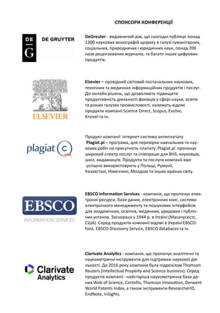 СПОНСОРИ КОНФЕРЕНЦІЇ
DeGreuter - видавничий дім, що сьогодні публікує понад
1300 наукових монографій щороку в галузі гуманітарних,
соціальних, природничих і юридичних наук, понад 700
назв рецензованих журналів, та багато інших цифрових
продуктів.
Elsevier – провідний світовий постачальник наукових,
технічних та медичних інформаційних продуктів і послуг.
До онлайн-рішень, що дозволяють підвищити
продуктивність діяльності фахівців у сфері науки, освіти
та різних галузях промисловості, належать відомі
продукти компанії Science Direct, Scopus, Evolve,
Knovel та ін.
Продукт компанії інтернет-система антиплагіату
Plagiat.pl – програма, для перевірки навчальних та нау-
кових робіт на присутність плагіату. Plagiat.pl пропонує
широкий спектр послуг та співпрацю для ВНЗ, науковців,
шкіл, видавництв. Продукти та послуги компанії вже
успішно використовують у Польщі, Румунії,
Казахстані, Німеччині, Молдові та інших країнах світу.
EBSCO Information Services - компанія, що пропонує елек-
тронні ресурси, бази даних, електронних книг, системи
електронного менеджменту та пошукових інтерфейсів
для академічних, освітніх, медичних, урядових і публіч-
них установ. Заснована у 1944 р. в Іпсвічі (Масачусестс,
США). Серед продуктів компанії відомі в Україні EBSCO-
host, EBSCO Discovery Service, EBSCO databaces та ін.
Clarivate Analytics - компанія, що пропонує аналітичні та
наукометричні інструменти для підтримки наукової дія-
льності. До 2016 року компанія була підрозілом Thomson
Reuters (Intellectual Property and Science business). Серед
продуктів компанії - найстаріша наукометрична база да-
них Web of Science, Cortellis, Thomson Innovation, Derwent
World Patents Index, а також інструменти ResearcherID,
EndNote, InSights.
 