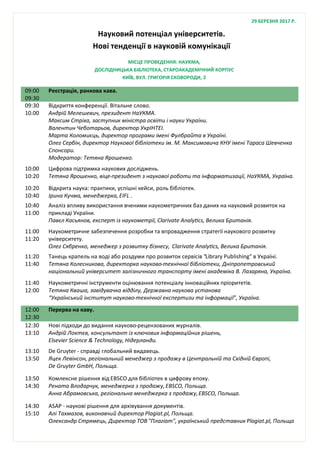 Науковий потенціал університетів.
Нові тенденції в науковій комунікації
09:00
09:30
Реєстрація, ранкова кава.
09:30
10.00
Відкриття конференції. Вітальне слово.
Андрій Мелешевич, президент НаУКМА.
Максим Стріха, заступник міністра освіти і науки України.
Валентин Чеботарьов, директор УкрІНТЕІ.
Марта Коломиєць, директор програми імені Фулбрайта в Україні.
Олег Сербін, директор Наукової бібліотеки ім. М. Максимовича КНУ імені Тараса Шевченка
Спонсори.
Модератор: Тетяна Ярошенко.
10:00
10:20
Цифрова підтримка наукових досліджень.
Тетяна Ярошенко, віце-президент з наукової роботи та інформатизації, НаУКМА, Україна.
10:20
10:40
Відкрита наука: практики, успішні кейси, роль бібліотек.
Ірина Кучма, менеджерка, EIFL .
10:40
11:00
Аналіз впливу використання вченими наукометричних баз даних на науковий розвиток на
прикладі України.
Павєл Касьянов, експерт із наукометрії, Clarivate Analytics, Велика Британія.
11:00
11:20
Наукометричне забезпечення розробки та впровадження стратегії наукового розвитку
університету.
Олег Сябренко, менеджер з розвитку бізнесу, Clarivate Analytics, Велика Британія.
11:20
11:40
Танець крапель на воді або роздуми про розвиток сервісів "Library Publishing" в Україні.
Тетяна Колесникова, директорка науково-технічної бібліотеки, Дніпропетровський
національний університет залізничного транспорту імені академіка В. Лазаряна, Україна.
11:40
12:00
Наукометричні інструменти оцінювання потенціалу інноваційних пріоритетів.
Тетяна Кваша, завідувачка відділу, Державна наукова установа
“Український інститут науково-технічної експертизи та інформації”, Україна.
12:00
12:30
Перерва на каву.
12:30
13:10
Нові підходи до видання науково-рецензованих журналів.
Андрій Локтєв, консультант із ключових інформаційних рішень,
Elsevier Science & Technology, Нідерланди.
13:10
13:50
De Gruyter - справді глобальний видавець.
Яцек Левінсон, регіональний менеджер з продажу в Центральній та Східній Європі,
De Gruyter GmbH, Польща.
13:50
14:30
Комлексне рішення від EBSCO для бібліотек в цифрову епоху.
Рената Влодарчук, менеджерка з продажу,EBSCO, Польща.
Анна Абрамовська, регіональна менеджерка з продажу,EBSCO, Польща.
14:30
15:10
ASAP - наукові рішення для архівування документів.
Алі Тахмазов, виконавчий директор Plagiat.pl, Польща.
Олександр Стрямець, Директор ТОВ "Плагiат", український представник Plagiat.pl, Польща
МІСЦЕ ПРОВЕДЕННЯ: НАУКМА,
ДОСЛІДНИЦЬКА БІБЛІОТЕКА, СТАРОАКАДЕМІЧНИЙ КОРПУС
КИЇВ, ВУЛ. ГРИГОРІЯ СКОВОРОДИ, 2
29 БЕРЕЗНЯ 2017 Р.
 
