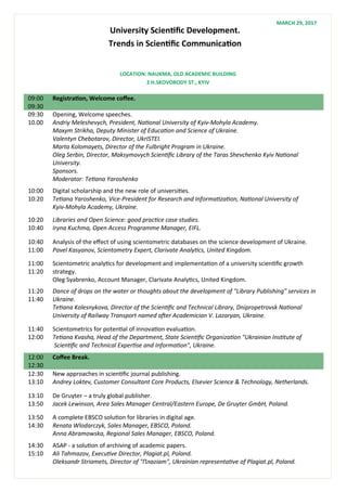 University Scientific Development.
Trends in Scientific Communication
09:00
09:30
Registration, Welcome coffee.
09:30
10.00
Opening, Welcome speeches.
Andriy Meleshevych, President, National University of Kyiv-Mohyla Academy.
Maxym Strikha, Deputy Minister of Education and Science of Ukraine.
Valentyn Chebotarov, Director, UkrISTEI.
Marta Kolomayets, Director of the Fulbright Program in Ukraine.
Oleg Serbin, Director, Maksymovych Scientific Library of the Taras Shevchenko Kyiv National
University.
Sponsors.
Moderator: Tetiana Yaroshenko
10:00
10:20
Digital scholarship and the new role of universities.
Tetiana Yaroshenko, Vice-President for Research and Informatization, National University of
Kyiv-Mohyla Academy, Ukraine.
10:20
10:40
Libraries and Open Science: good practice case studies.
Iryna Kuchma, Open Access Programme Manager, EIFL.
10:40
11:00
Analysis of the effect of using scientometric databases on the science development of Ukraine.
Pavel Kasyanov, Scientometry Expert, Clarivate Analytics, United Kingdom.
11:00
11:20
Scientometric analytics for development and implementation of a university scientific growth
strategy.
Oleg Syabrenko, Account Manager, Clarivate Analytics, United Kingdom.
11:20
11:40
Dance of drops on the water or thoughts about the development of "Library Publishing" services in
Ukraine.
Tetiana Kolesnykova, Director of the Scientific and Technical Library, Dnipropetrovsk National
University of Railway Transport named after Academician V. Lazaryan, Ukraine.
11:40
12:00
Scientometrics for potential of innovation evaluation.
Tetiana Kvasha, Head of the Department, State Scientific Organization "Ukrainian Institute of
Scientific and Technical Expertise and Information", Ukraine.
12:00
12:30
Coffee Break.
12:30
13:10
New approaches in scientific journal publishing.
Andrey Loktev, Customer Consultant Core Products, Elsevier Science & Technology, Netherlands.
13:10
13:50
De Gruyter – a truly global publisher.
Jacek Lewinson, Area Sales Manager Central/Eastern Europe, De Gruyter GmbH, Poland.
13:50
14:30
A complete EBSCO solution for libraries in digital age.
Renata Wlodarczyk, Sales Manager, EBSCO, Poland.
Anna Abramowska, Regional Sales Manager, EBSCO, Poland.
14:30
15:10
ASAP - a solution of archiving of academic papers.
Ali Tahmazov, Executive Director, Plagiat.pl, Poland.
Oleksandr Striamets, Director of "Плагiат", Ukrainian representative of Plagiat.pl, Poland.
LOCATION: NAUKMA, OLD ACADEMIC BUILDING
2 H.SKOVORODY ST., KYIV
MARCH 29, 2017
 