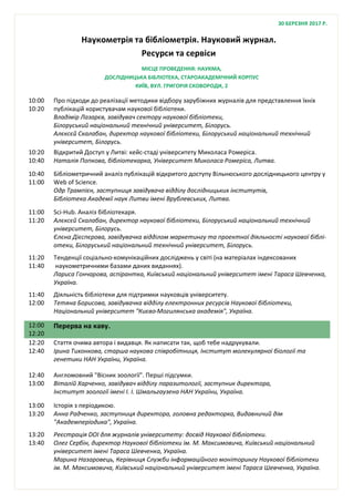Наукометрія та бібліометрія. Науковий журнал.
Ресурси та сервіси
10:00
10:20
Про підходи до реалізації методики відбору зарубіжних журналів для представлення їхніх
публікацій користувачам наукової бібліотеки.
Владімір Лазарєв, завідувач сектору наукової бібліотеки,
Білоруський національний технічний університет, Білорусь.
Алєксєй Скалабан, директор наукової бібліотеки, Білоруський національний технічний
університет, Білорусь.
10:20
10:40
Відкритий Доступ у Литві: кейс-стаді університету Миколаса Ромеріса.
Наталія Попкова, бібліотекарка, Університет Миколаса Ромеріса, Литва.
10:40
11:00
Бібліометричний аналіз публікацій відкритого доступу Вільнюського дослідницького центру у
Web of Science.
Одр Трампієн, заступниця завідувача відділу дослідницьких інститутів,
Бібліотека Академії наук Литви імені Врублевських, Литва.
11:00
11:20
Sci-Hub. Аналіз бібліотекаря.
Алєксєй Скалабан, директор наукової бібліотеки, Білоруський національний технічний
університет, Білорусь.
Єлєна Дієспєрова, завідувачка відділом маркетингу та проектної діяльності наукової біблі-
отеки, Білоруський національний технічний університет, Білорусь.
11:20
11:40
Тенденції соціально-комунікаційних досліджень у світі (на матеріалах індексованих
наукометричними базами даних виданнях).
Лариса Гончарова, аспірантка, Київський національний університет імені Тараса Шевченка,
Україна.
11:40
12:00
Діяльність бібліотеки для підтримки науковців університету.
Тетяна Борисова, завідувачка відділу електронних ресурсів Наукової бібліотеки,
Національний університет "Києво-Могилянська академія", Україна.
12:00
12:20
Перерва на каву.
12:20
12:40
Стаття очима автора і видавця. Як написати так, щоб тебе надрукували.
Ірина Тихонкова, старша наукова співробітниця, Інститут молекулярної біології та
генетики НАН України, Україна.
12:40
13:00
Англомовний "Вісник зоології". Перші підсумки.
Віталій Харченко, завідувач відділу паразитології, заступник директора,
Інститут зоології імені І. І. Шмальгаузена НАН України, Україна.
13:00
13:20
Історія з періодикою.
Анна Радченко, заступниця директора, головна редакторка, Видавничий дім
"Академперіодика", Україна.
13:20
13:40
Реєстрація DOI для журналів університету: досвід Наукової бібліотеки.
Олег Сербін, директор Наукової бібліотеки ім. М. Максимовича, Київський національний
університет імені Тараса Шевченка, Україна.
Марина Назаровець, Керівниця Служби інформаційного моніторингу Наукової бібліотеки
ім. М. Максимовича, Київський національний університет імені Тараса Шевченка, Україна.
МІСЦЕ ПРОВЕДЕННЯ: НАУКМА,
ДОСЛІДНИЦЬКА БІБЛІОТЕКА, СТАРОАКАДЕМІЧНИЙ КОРПУС
КИЇВ, ВУЛ. ГРИГОРІЯ СКОВОРОДИ, 2
30 БЕРЕЗНЯ 2017 Р.
 