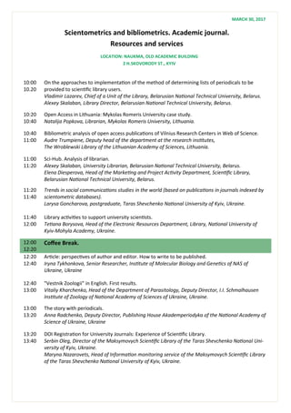 Scientometrics and bibliometrics. Academic journal.
Resources and services
10:00
10.20
On the approaches to implementation of the method of determining lists of periodicals to be
provided to scientific library users.
Vladimir Lazarev, Chief of a Unit of the Library, Belarusian National Technical University, Belarus.
Alexey Skalaban, Library Director, Belarusian National Technical University, Belarus.
10:20
10:40
Open Access in Lithuania: Mykolas Romeris University case study.
Natalija Popkova, Librarian, Mykolas Romeris University, Lithuania.
10:40
11:00
Bibliometric analysis of open access publications of Vilnius Research Centers in Web of Science.
Audre Trumpiene, Deputy head of the department at the research institutes,
The Wroblewski Library of the Lithuanian Academy of Sciences, Lithuania.
11:00
11:20
Sci-Hub. Analysis of librarian.
Alexey Skalaban, University Librarian, Belarusian National Technical University, Belarus.
Elena Diesperova, Head of the Marketing and Project Activity Department, Scientific Library,
Belarusian National Technical University, Belarus.
11:20
11:40
Trends in social communications studies in the world (based on publications in journals indexed by
scientometric databases).
Larysa Goncharova, postgraduate, Taras Shevchenko National University of Kyiv, Ukraine.
11:40
12:00
Library activities to support university scientists.
Tetiana Borysova, Head of the Electronic Resources Department, Library, National University of
Kyiv-Mohyla Academy, Ukraine.
12:00
12:20
Coffee Break.
12:20
12:40
Article: perspectives of author and editor. How to write to be published.
Iryna Tykhonkova, Senior Researcher, Institute of Molecular Biology and Genetics of NAS of
Ukraine, Ukraine
12:40
13:00
"Vestnik Zoologii" in English. First results.
Vitaliy Kharchenko, Head of the Department of Parasitology, Deputy Director, I.I. Schmalhausen
Institute of Zoology of National Academy of Sciences of Ukraine, Ukraine.
13:00
13:20
The story with periodicals.
Anna Radchenko, Deputy Director, Publishing House Akademperiodyka of the National Academy of
Science of Ukraine, Ukraine
13:20
13:40
DOI Registration for University Journals: Experience of Scientific Library.
Serbin Oleg, Director of the Maksymovych Scientific Library of the Taras Shevchenko National Uni-
versity of Kyiv, Ukraine.
Maryna Nazarovets, Head of Information monitoring service of the Maksymovych Scientific Library
of the Taras Shevchenko National University of Kyiv, Ukraine.
LOCATION: NAUKMA, OLD ACADEMIC BUILDING
2 H.SKOVORODY ST., KYIV
MARCH 30, 2017
 