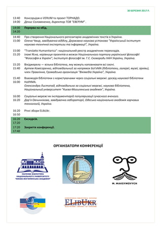 13:40
14:00
Консорціум e-VERUM та проект ТОРНАДО.
Денис Соловяненко, директор ТОВ "ЕВЕРУМ" .
14:00
14:20
Перерва на обід.
14:40
15:00
Про створення Національного репозитарію академічних текстів в України.
Олена Чмир, завідувачка відділу, Державна наукова установа "Український інститут
науково-технічної експертизи та інформації", Україна.
15:00
15:20
"Translatio Humanitarica": національний реєстр академічних перекладів.
Іламі Ясна, керівниця проектів в межах Національного порталу української філософії
"Філософія в Україні", Інститут філософії ім. Г.С. Сковороди НАН України, Україна.
15:20
15:40
Вікіджерела — вільна бібліотека, яку можуть наповнювати всі охочі.
Артем Комісаренко, відповідальний за напрямок БоГеМА (бібліотеки, галереї, музеї, архіви),
член Правління, Громадська організація "Вікімедіа Україна", Україна.
15:40
16:00
Взаємодія бібліотеки з користувачами через соціальні мережі: досвід наукової бібліотеки
НаУКМА.
Олександра Листопад, відповідальна за соціальні мережі, наукова бібліотека,
Національний університет "Києво-Могилянська академія", Україна.
16:00
16:20
Соціальні мережі як інструментарій популяризації сучасного вченого.
Дар’я Овчиннікова, завідувачка лабораторії, Одеська національна академія харчових
технологій, Україна.
16:20
16:50
Річні збори ELibUkr.
16:20
17:20
Екскурсія.
17:20
17:40
Закриття конференції.
30 БЕРЕЗНЯ 2017 Р.
ОРГАНІЗАТОРИ КОНФЕРЕНЦІЇ
 
