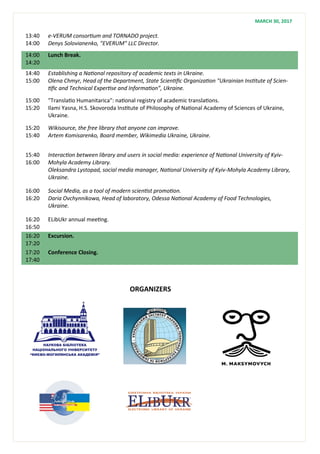 13:40
14:00
e-VERUM consortium and TORNADO project.
Denys Solovianenko, "EVERUM" LLC Director.
14:00
14:20
Lunch Break.
14:40
15:00
Establishing a National repository of academic texts in Ukraine.
Olena Chmyr, Head of the Department, State Scientific Organization "Ukrainian Institute of Scien-
tific and Technical Expertise and Information”, Ukraine.
15:00
15:20
"Translatio Humanitarica": national registry of academic translations.
Ilami Yasna, H.S. Skovoroda Institute of Philosophy of National Academy of Sciences of Ukraine,
Ukraine.
15:20
15:40
Wikisource, the free library that anyone can improve.
Artem Komisarenko, Board member, Wikimedia Ukraine, Ukraine.
15:40
16:00
Interaction between library and users in social media: experience of National University of Kyiv-
Mohyla Academy Library.
Oleksandra Lystopad, social media manager, National University of Kyiv-Mohyla Academy Library,
Ukraine.
16:00
16:20
Social Media, as a tool of modern scientist promotion.
Daria Ovchynnikowa, Head of laboratory, Odessa National Academy of Food Technologies,
Ukraine.
16:20
16:50
ELibUkr annual meeting.
16:20
17:20
Excursion.
17:20
17:40
Conference Closing.
MARCH 30, 2017
ORGANIZERS
 