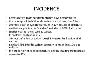 INCIDENCE
• Retrospective death certificate studies have demonstrated
• that a temporal definition of sudden death of less than 2 hours
• after the onset of symptoms results in 12% to 15% of all natural
• deaths being defined as “sudden” and almost 90% of all natural
• sudden deaths having cardiac causes.
• In contrast, application of a
• 24-hour definition of sudden death increases the fraction of all
natural
• deaths falling into the sudden category to more than 30% but
reduces
• the proportion of all sudden natural deaths resulting from cardiac
• causes to 75%.
 