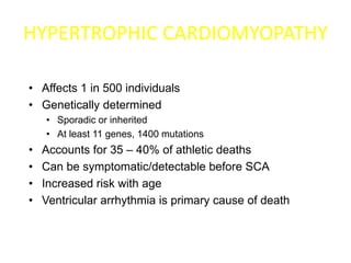 HYPERTROPHIC CARDIOMYOPATHY
• Affects 1 in 500 individuals
• Genetically determined
• Sporadic or inherited
• At least 11 genes, 1400 mutations
• Accounts for 35 – 40% of athletic deaths
• Can be symptomatic/detectable before SCA
• Increased risk with age
• Ventricular arrhythmia is primary cause of death
 