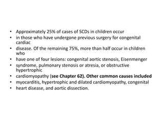 • Approximately 25% of cases of SCDs in children occur
• in those who have undergone previous surgery for congenital
cardiac
• disease. Of the remaining 75%, more than half occur in children
who
• have one of four lesions: congenital aortic stenosis, Eisenmenger
• syndrome, pulmonary stenosis or atresia, or obstructive
hypertrophic
• cardiomyopathy (see Chapter 62). Other common causes included
• myocarditis, hypertrophic and dilated cardiomyopathy, congenital
• heart disease, and aortic dissection.
 