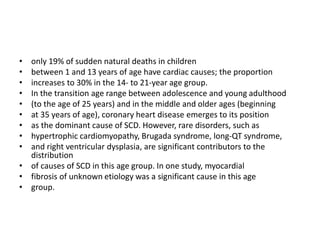 • only 19% of sudden natural deaths in children
• between 1 and 13 years of age have cardiac causes; the proportion
• increases to 30% in the 14- to 21-year age group.
• In the transition age range between adolescence and young adulthood
• (to the age of 25 years) and in the middle and older ages (beginning
• at 35 years of age), coronary heart disease emerges to its position
• as the dominant cause of SCD. However, rare disorders, such as
• hypertrophic cardiomyopathy, Brugada syndrome, long-QT syndrome,
• and right ventricular dysplasia, are significant contributors to the
distribution
• of causes of SCD in this age group. In one study, myocardial
• fibrosis of unknown etiology was a significant cause in this age
• group.
 