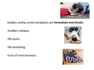 Sudden cardiac arrest symptoms are immediate and drastic.
•Sudden collapse.
•No pulse.
•No breathing.
•Loss of consciousness.
 