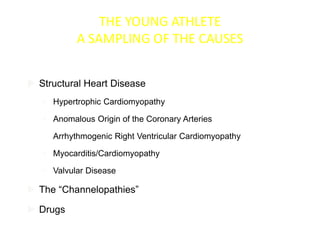 THE YOUNG ATHLETE
A SAMPLING OF THE CAUSES
 Structural Heart Disease
• Hypertrophic Cardiomyopathy
• Anomalous Origin of the Coronary Arteries
• Arrhythmogenic Right Ventricular Cardiomyopathy
• Myocarditis/Cardiomyopathy
• Valvular Disease
 The “Channelopathies”
 Drugs
 