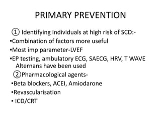 PRIMARY PREVENTION
① Identifying individuals at high risk of SCD:-
▪Combination of factors more useful
▪Most imp parameter-LVEF
▪EP testing, ambulatory ECG, SAECG, HRV, T WAVE
Alternans have been used
②Pharmacological agents-
▪Beta blockers, ACEI, Amiodarone
▪Revascularisation
▪ ICD/CRT
 