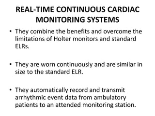 REAL-TIME CONTINUOUS CARDIAC
MONITORING SYSTEMS
• They combine the benefits and overcome the
limitations of Holter monitors and standard
ELRs.
• They are worn continuously and are similar in
size to the standard ELR.
• They automatically record and transmit
arrhythmic event data from ambulatory
patients to an attended monitoring station.
 