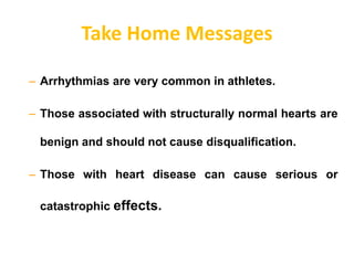 Take Home Messages
– Arrhythmias are very common in athletes.
– Those associated with structurally normal hearts are
benign and should not cause disqualification.
– Those with heart disease can cause serious or
catastrophic effects.
 