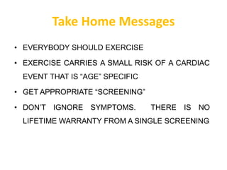Take Home Messages
• EVERYBODY SHOULD EXERCISE
• EXERCISE CARRIES A SMALL RISK OF A CARDIAC
EVENT THAT IS “AGE” SPECIFIC
• GET APPROPRIATE “SCREENING”
• DON’T IGNORE SYMPTOMS. THERE IS NO
LIFETIME WARRANTY FROM A SINGLE SCREENING
 