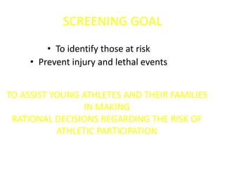 SCREENING GOAL
• To identify those at risk
• Prevent injury and lethal events
TO ASSIST YOUNG ATHLETES AND THEIR FAMILIES
IN MAKING
RATIONAL DECISIONS REGARDING THE RISK OF
ATHLETIC PARTICIPATION
 