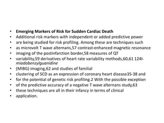 • Emerging Markers of Risk for Sudden Cardiac Death
• Additional risk markers with independent or added predictive power
• are being studied for risk profiling. Among these are techniques such
• as microvolt T wave alternans,57 contrast-enhanced magnetic resonance
• imaging of the postinfarction border,58 measures of QT
• variability,59 derivatives of heart rate variability methods,60,61 124I-
miodobenzylguanidine
• (MIBG) imaging,62 and studies of familial
• clustering of SCD as an expression of coronary heart disease35-38 and
• for the potential of genetic risk profiling.2 With the possible exception
• of the predictive accuracy of a negative T wave alternans study,63
• these techniques are all in their infancy in terms of clinical
• application.
 