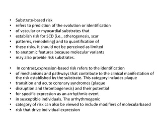 • Substrate-based risk
• refers to prediction of the evolution or identification
• of vascular or myocardial substrates that
• establish risk for SCD (i.e., atherogenesis, scar
• patterns, remodeling) and to quantification of
• these risks. It should not be perceived as limited
• to anatomic features because molecular variants
• may also provide risk substrates.
• In contrast,expression-based risk refers to the identification
• of mechanisms and pathways that contribute to the clinical manifestation of
the risk established by the substrate. This category includes plaque
• transition and acute coronary syndromes (plaque
• disruption and thrombogenesis) and their potential
• for specific expression as an arrhythmic event
• in susceptible individuals. The arrhythmogenic
• category of risk can also be viewed to include modifiers of molecularbased
• risk that drive individual expression
 