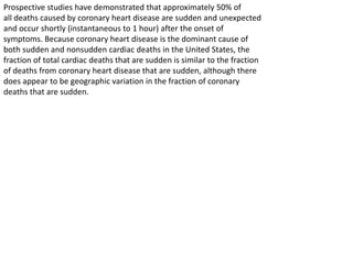 Prospective studies have demonstrated that approximately 50% of
all deaths caused by coronary heart disease are sudden and unexpected
and occur shortly (instantaneous to 1 hour) after the onset of
symptoms. Because coronary heart disease is the dominant cause of
both sudden and nonsudden cardiac deaths in the United States, the
fraction of total cardiac deaths that are sudden is similar to the fraction
of deaths from coronary heart disease that are sudden, although there
does appear to be geographic variation in the fraction of coronary
deaths that are sudden.
 