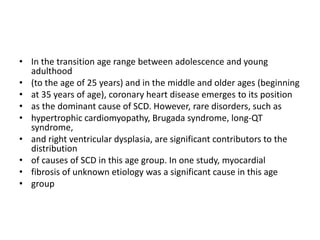 • In the transition age range between adolescence and young
adulthood
• (to the age of 25 years) and in the middle and older ages (beginning
• at 35 years of age), coronary heart disease emerges to its position
• as the dominant cause of SCD. However, rare disorders, such as
• hypertrophic cardiomyopathy, Brugada syndrome, long-QT
syndrome,
• and right ventricular dysplasia, are significant contributors to the
distribution
• of causes of SCD in this age group. In one study, myocardial
• fibrosis of unknown etiology was a significant cause in this age
• group
 