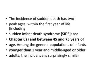 • The incidence of sudden death has two
• peak ages: within the first year of life
(including
• sudden infant death syndrome [SIDS]; see
• Chapter 62) and between 45 and 75 years of
• age. Among the general populations of infants
• younger than 1 year and middle-aged or older
• adults, the incidence is surprisingly similar
 