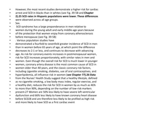 • However, the most recent studies demonstrate a higher risk for cardiac
• arrest and SCD in blacks than in whites (see Fig. 39-5B and Chapter
• 2).25 SCD rates in Hispanic populations were lower. These differences
• were observed across all age groups.
• Sex.
• SCD syndrome has a large preponderance in men relative to
• women during the young adult and early middle-age years because
• of the protection that women enjoy from coronary atherosclerosis
• before menopause (see Fig. 39-5B)
• . Various population studies have
• demonstrated a fourfold to sevenfold greater incidence of SCD in men
• than in women before 65 years of age, at which point the difference
• decreases to 2:1 or less, and continues to decrease with advancing
• age. As risk for coronary events increases in postmenopausal women,
• risk for SCD increases proportionately, with similar rates in men and
• women. Even though the overall risk for SCD is much lower in younger
• women, coronary artery disease is the most common cause of SCD in
• women older than 40 years, and the classic coronary risk factors,
• including cigarette smoking, diabetes, use of oral contraceptives, and
• hyperlipidemia, all influence risk in women (see Chapter 77).26 Data
• from the Nurses’ Health Study suggest that a healthy lifestyle, defined
• as no cigarette smoking, a low body mass index, regular exercise, and
• a healthy diet, reduces the risk for SCD in women by as much as 46%
• to more than 90%, depending on the number of low-risk markers
• present.27 Women are 50% less likely to have severe left ventricular
• dysfunction and 66% less likely to have known coronary heart disease
• before SCD28 and are therefore less likely to be profiled as high risk
• and more likely to have SCD as a first cardiac event
 