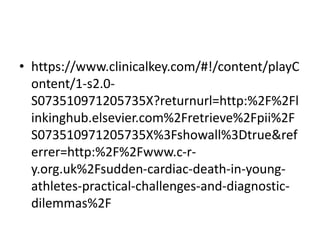 • https://www.clinicalkey.com/#!/content/playC
ontent/1-s2.0-
S073510971205735X?returnurl=http:%2F%2Fl
inkinghub.elsevier.com%2Fretrieve%2Fpii%2F
S073510971205735X%3Fshowall%3Dtrue&ref
errer=http:%2F%2Fwww.c-r-
y.org.uk%2Fsudden-cardiac-death-in-young-
athletes-practical-challenges-and-diagnostic-
dilemmas%2F
 