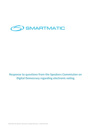 Prepared	
  for	
  the	
  Speakers	
  Commission	
  on	
  Digital	
  Democracy	
  –	
  Smartmatic	
  2014	
  
	
  
	
  
	
  
	
  
	
  
	
  
	
  
	
  
	
  
	
  
	
  
	
  
	
  
	
  
Response	
  to	
  questions	
  from	
  the	
  Speakers	
  Commission	
  on	
  
Digital	
  Democracy	
  regarding	
  electronic	
  voting	
  
	
  
	
  
	
  
	
  
	
   	
  
 