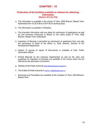 162
CHAPTER – 15
Particulars of the facilities available to citizens for obtaining
information
[Section 4(1) (b) (15)]
a. The information is available in the Library 4th floor, DSS Bhavan, Masab Tank,
Hyderabad from 10.30 A.M to 5.00 P.M (in working days).
b. The Information is available in Websites.
c. The Important information with due dates for submission of applications as well
as new schemes introduced is affixed on the notice board 3rd floor, DSS
Bhavan, Masab Tank, Hyderabad.
d. Inspection of Records is permitted on submission of application form and with
the permission of Head of the Office i.e. Addl. Director, Director of SC
Development Department.
e. System of issuing of copies of Documents is available at Asst. Public
Information Officer.
f. Printed Manuals on the schemes implemented as well as the rules and
guidelines for regulation of activities are available in the Library which can be
referred by the permission of Librarian.
g. Website of the Public Authority www.telanganaepass.cgg.gov.in.
h. The E-Mail of Public Authority is commr_sw@telangana.gov.in.
i. Brochures and Pamphlets are available at the reception 3rd floor, DSS Bhavan,
Masab Tank.
 