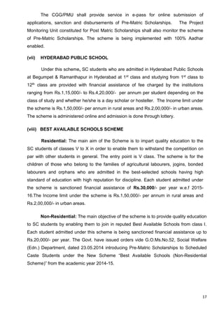 17
The CGG/PMU shall provide service in e-pass for online submission of
applications, sanction and disbursements of Pre-Matric Scholarships. The Project
Monitoring Unit constituted for Post Matric Scholarships shall also monitor the scheme
of Pre-Matric Scholarships. The scheme is being implemented with 100% Aadhar
enabled.
(vii) HYDERABAD PUBLIC SCHOOL
Under this scheme, SC students who are admitted in Hyderabad Public Schools
at Begumpet & Ramanthapur in Hyderabad at 1st class and studying from 1st class to
12th class are provided with financial assistance of fee charged by the institutions
ranging from Rs.1,15,000/- to Rs.4,20,000/- per annum per student depending on the
class of study and whether he/she is a day scholar or hosteller. The Income limit under
the scheme is Rs.1,50,000/- per annum in rural areas and Rs.2,00,000/- in urban areas.
The scheme is administered online and admission is done through lottery.
(viii) BEST AVAILABLE SCHOOLS SCHEME
Residential: The main aim of the Scheme is to impart quality education to the
SC students of classes V to X in order to enable them to withstand the competition on
par with other students in general. The entry point is V class. The scheme is for the
children of those who belong to the families of agricultural labourers, jogins, bonded
labourers and orphans who are admitted in the best-selected schools having high
standard of education with high reputation for discipline. Each student admitted under
the scheme is sanctioned financial assistance of Rs.30,000/- per year w.e.f 2015-
16.The Income limit under the scheme is Rs.1,50,000/- per annum in rural areas and
Rs.2,00,000/- in urban areas.
Non-Residential: The main objective of the scheme is to provide quality education
to SC students by enabling them to join in reputed Best Available Schools from class I.
Each student admitted under this scheme is being sanctioned financial assistance up to
Rs.20,000/- per year. The Govt. have issued orders vide G.O.Ms.No.52, Social Welfare
(Edn.) Department, dated 23.05.2014 introducing Pre-Matric Scholarships to Scheduled
Caste Students under the New Scheme “Best Available Schools (Non-Residential
Scheme)” from the academic year 2014-15.
 