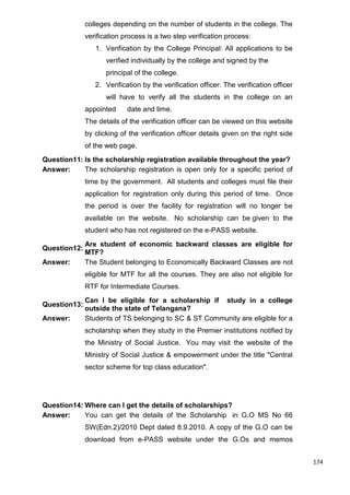 174
colleges depending on the number of students in the college. The
verification process is a two step verification process:
1. Verification by the College Principal: All applications to be
verified individually by the college and signed by the
principal of the college.
2. Verification by the verification officer: The verification officer
will have to verify all the students in the college on an
appointed date and time.
The details of the verification officer can be viewed on this website
by clicking of the verification officer details given on the right side
of the web page.
Question11: Is the scholarship registration available throughout the year?
Answer: The scholarship registration is open only for a specific period of
time by the government. All students and colleges must file their
application for registration only during this period of time. Once
the period is over the facility for registration will no longer be
available on the website. No scholarship can be given to the
student who has not registered on the e-PASS website.
Question12:
Are student of economic backward classes are eligible for
MTF?
Answer: The Student belonging to Economically Backward Classes are not
eligible for MTF for all the courses. They are also not eligible for
RTF for Intermediate Courses.
Question13:
Can I be eligible for a scholarship if study in a college
outside the state of Telangana?
Answer: Students of TS belonging to SC & ST Community are eligible for a
scholarship when they study in the Premier institutions notified by
the Ministry of Social Justice. You may visit the website of the
Ministry of Social Justice & empowerment under the title "Central
sector scheme for top class education".
Question14: Where can I get the details of scholarships?
Answer: You can get the details of the Scholarship in G.O MS No 66
SW(Edn.2)/2010 Dept dated 8.9.2010. A copy of the G.O can be
download from e-PASS website under the G.Os and memos
 