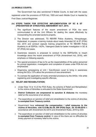20
(iii) MOBILE COURTS:
The Government has also sanctioned 9 Mobile Courts, to deal with the cases
registered under the provisions of PCR Act, 1955 and each Mobile Court is headed by
First Class Judicial Magistrate.
(iv) STEPS TAKEN FOR EFFECTIVE IMPLEMENTATION OF SC & ST
(PREVENTION OF ATROCITIES) AMENDMENT ACT, 2015.
1. The significant features of the recent amendment of POA Act were
communicated to all the Unit Officers for dealing the cases effectively by
incorporating the amended sections properly.
2. The Director was addressed, TS RBVRR Police Academy, Himayatsagar,
Hyderabad, to prepare a training module about newly Amended SC & ST (POA)
Act, 2015 and conduct capsule training programme at TS RBVRR Police
Academy to all SDPOs / ACPs, Telangana State for better investigation in SC &
ST (POA) Act cases.
3. Awareness sessions is proposed to conduct to the SDPOs/IOs to impart
knowledge about the recent amendment of POA (Amendment Act, 2016), with
emphasis on following aspects.
➢ The special provisions of law to fix up the responsibilities of the police personnel
for prompt registration, investigation and completion of cases under POA Act are
emphasized.
➢ Organizing campaigning at Unit / Sub-Division Level to bring in awareness
among the SCs / STs about the provisions of new amendment.
➢ To oversee the application of newly amended provisions by the SHOs / IOs while
registering and investigating specific offences.
(v) RELIEF AND REHABILITATION:
➢ Under Rule 14 & 15 of the POA Rules, the scheme of Relief and Rehabilitation
to the victims of Atrocities is entrusted to the State Government.
➢ District Collectors are empowered to sanction & disburse the monetary
relief on the occurrence of an atrocity.
➢ The expenditure on sanction of relief and rehabilitation to the victims of atrocities
is exempted from Treasury control.
➢ Government have enhanced the compensation / relief measures to the
victims of Atrocities, vide G.O.Ms.No.29, SW (POA) Dept., Dt: 03-08-2016 in
accordance with Amendment Act 2015 and Amendment Rules, 2016 by GOI.
➢ The expenditure on sanction of relief and rehabilitation to the victims of atrocities
is exempted from Treasury control. In view of this there are no difficulties for
timely payment of monetary relief to the victims.
 