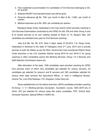 25
2. Free residential accommodation for candidates of Civil Services belonging to SC,
ST and BC.
3. Selected NCERT and standard books cost will be given.
4. Personal allowance @ Rs. 750/- per month to Men & Rs. 1,000/- per month to
women.
5. Medical expenses up to Rs. 200/- per candidate per session.
Telangana Study Circle, Hyderabad is the main branch which provides coaching in
Civil Services Examinations conducted by the UPSC for IAS, IPS and other Group A and
B of central services at its own building located at Road no 14, Banjara Hills, 230
candidates are admitted every year for Civil Services coaching.
Vide G.O Ms. No. 66, S.W. (Edn.1) Dept, dated 31.05.2014, T.S. Study Circle,
Hyderabad is devolved to the state of Telangana since 2nd June, 2014 and is provide
services to both the States as per the MoU. Government have sanctioned District Study
Circle branches in the (10) erstwhile districts during 2015-16 and 2016-17 for giving
coaching in other competitive exams like Banking Services, Group I & II Services and
Staff Selection Commission exams etc.
After bifurcation of the state, 1026 candidates were provided coaching for UPSC
Civil services exam of which (43) candidates got selected for various services- (5)
candidates got selected for group-A and B services and (38) candidates selected for
various other state services like Agricultural Officer, Jr. Asst in intelligence Bureau,
Income Tax, Loco Pilot Railways, FCI, Singareni, Indian Navy etc.
Since establishment of (10) district branches, (3874) candidates provided coaching
for Group – I / II / Banking services, Gurukulam, foundation course, DSC (SGT) etc, of
which, (67) got selected for various posts like police constables, PGT, School Asst,
Computer Operator, Special Officer in KGRV etc.
 