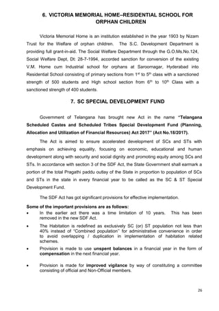 26
6. VICTORIA MEMORIAL HOME–RESIDENTIAL SCHOOL FOR
ORPHAN CHILDREN
Victoria Memorial Home is an institution established in the year 1903 by Nizam
Trust for the Welfare of orphan children. The S.C. Development Department is
providing full grant-in-aid. The Social Welfare Department through the G.O.Ms.No.124,
Social Welfare Dept, Dt: 28-7-1994, accorded sanction for conversion of the existing
V.M. Home cum Industrial school for orphans at Saroornagar, Hyderabad into
Residential School consisting of primary sections from 1st to 5th class with a sanctioned
strength of 500 students and High school section from 6th to 10th Class with a
sanctioned strength of 400 students.
7. SC SPECIAL DEVELOPMENT FUND
Government of Telangana has brought new Act in the name “Telangana
Scheduled Castes and Scheduled Tribes Special Development Fund (Planning,
Allocation and Utilization of Financial Resources) Act 2017” (Act No.18/2017).
The Act is aimed to ensure accelerated development of SCs and STs with
emphasis on achieving equality, focusing on economic, educational and human
development along with security and social dignity and promoting equity among SCs and
STs. In accordance with section 3 of the SDF Act, the State Government shall earmark a
portion of the total Pragathi paddu outlay of the State in proportion to population of SCs
and STs in the state in every financial year to be called as the SC & ST Special
Development Fund.
The SDF Act has got significant provisions for effective implementation.
Some of the important provisions are as follows:
• In the earlier act there was a time limitation of 10 years. This has been
removed in the new SDF Act.
• The Habitation is redefined as exclusively SC (or) ST population not less than
40% instead of “Combined population’’ for administrative convenience in order
to avoid overlapping / duplication in implementation of habitation related
schemes.
• Provision is made to use unspent balances in a financial year in the form of
compensation in the next financial year.
• Provision is made for improved vigilance by way of constituting a committee
consisting of official and Non-Official members.
 