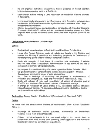 36
• He will organize motivation programmes, Career guidance of Hostel boarders
by involving appropriate experts at field level.
• Deals with all matters relating to Land Acquisition for house sites in all the districts
in Telangana.
• In-charge of legal matters arising out of process of Land Acquisition for house sites
for allotment to SCs and take suitable legal measures to overcome other legal
impediments in acquisition.
• Attends to correspondence and proposals of construction of Ambedkar Bhavans,
Community Halls in SC localities and also erection of Ambedkar statues and Babu
Jagjivan Ram Statues in various towns, cities and other important places in the
State.
Designation: Deputy Director, (Scholarships)
Duties:
• Deals with all subjects related to Post Matric and Pre-Matric Scholarships.
• Looks after Budget Releases under all scholarship heads to the Districts and
monitor the Monthly Expenditure and submitting proposals to Government of
India for getting grants under Centrally Sponsored Schemes.
• Deals with analysis of Post Matric Scholarships data, monitoring of website
data on Post Matric Scholarships, communication of fee structure and list of
colleges of all districts, CSS proposals etc.,
• In-charge of Scholarships to Bright Students, Hyderabad Public Schools, Merit
• Up-gradation Scheme, Scholarships to children those engaged in Unclean
Occupations, permissions for out of state scholarships.
• He / She is in-charge of monitoring the progress of implementation of
Protection of Civil Rights Act., 1955 and Prevention of Atrocities Act., 1989.
• Deals with release of relief and rehabilitation of victims of atrocities against
SCs/STs and provision of incentives to couples of inter caste marriage.
• In-charge of verification of Social Status of SC candidates seeking admission
into professional/ degree / PG courses and also admissions into State or Central
services and their undertakings.
Designation: Deputy Director, (Establishment (Administration), Planning & ROR)
Duties:
He deals with the establishment matters of headquarters office (Except Gazzetted
Officers).
• In-charge of stationery, stores purchase, maintenance of Department
vehicles, record room of the Directorate.
• Obtains periodicals/reports in the concerned subjects and submit them to
Government from time to time after obtaining orders/approval of the Additional
Director/Director of SC Development Department.
 