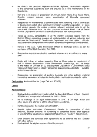37
• He checks the personal registers/periodicals registers, reservations registers
of the concerned subordinate staff and ensures up to date maintenance in the
Directorate.
• He/ She is in-charge of preparation of Annual Action Plans, Five Years Plans,
Specific problem oriented plans, coordination of Centrally sponsored
schemes.
• Responsible for maintenance of common data bank pertaining to SCs, their levels
of development and all other statistical information useful for preparation of plans
and project reports. He makes available relevant statistical data to all the
concerned officers/sections. He also prepares statistical Hand book of Social
Welfare Department for official use of Department as well as Government.
• Takes up review, consolidating of all the monthly progress reports from the
District Officers regarding progress of implementation of various schemes and
appraise the Director of SC Development Department and other higher officials
about the status of implementation various schemes and periodical achievements.
• He/she is the Asst. Public Information Officer to discharge duties as per the
provisions of Right to Information Act, 2005.
• Responsible to prepare evaluation reports of schemes and annual reports every
year.
• Deals with follow up action regarding Rule of Reservation in recruitment of
staff in various departments, State Government undertakings, etc., he brings
to the notice of Director of SC Development Department / Government about
violation of Reservation of rules by concerned Departments and initiate suitable
action for compliance.
• Responsible for preparation of posters, booklets and other publicity material
for creating awareness about protective legislation and implementation for dalits.
Designation: Assistant Director (Legal Cell and SCSDF):
Duties:
Administrative:
• Deals with the establishment matters of all the Gazetted Officers of Dept (except
ASWOs) and non gazetted officers of the district offices.
• He is in-charge of all legal matters/cases of APAT & AP High Court and
other Courts and attends to all the relevant correspondence.
• He/ She looks after the related work of SCSDF.
• Assists higher authorities /Government Pleader in preparation of draft
affidavits, counter affidavits for furnishing in concerned courts after approval
of Director of SC Development Department/Government Pleader / Government.
• Shall prepare and scrutinize draft agreements to be entered into the Director
with other parties.
• Deals with all the Vigilance cases of the Department..
 